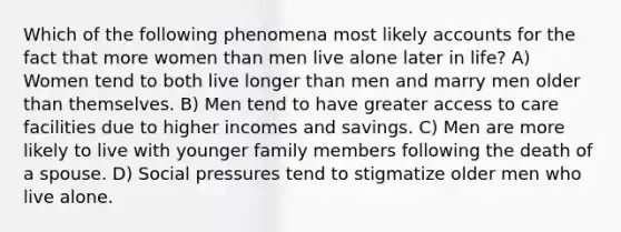 Which of the following phenomena most likely accounts for the fact that more women than men live alone later in life? A) Women tend to both live longer than men and marry men older than themselves. B) Men tend to have greater access to care facilities due to higher incomes and savings. C) Men are more likely to live with younger family members following the death of a spouse. D) Social pressures tend to stigmatize older men who live alone.