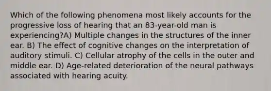 Which of the following phenomena most likely accounts for the progressive loss of hearing that an 83-year-old man is experiencing?A) Multiple changes in the structures of the inner ear. B) The effect of cognitive changes on the interpretation of auditory stimuli. C) Cellular atrophy of the cells in the outer and middle ear. D) Age-related deterioration of the neural pathways associated with hearing acuity.