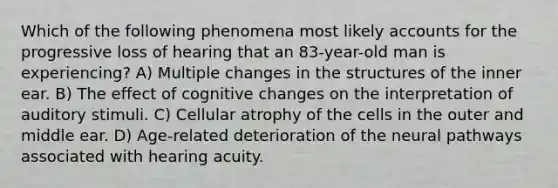 Which of the following phenomena most likely accounts for the progressive loss of hearing that an 83-year-old man is experiencing? A) Multiple changes in the structures of the inner ear. B) The effect of cognitive changes on the interpretation of auditory stimuli. C) Cellular atrophy of the cells in the outer and middle ear. D) Age-related deterioration of the neural pathways associated with hearing acuity.