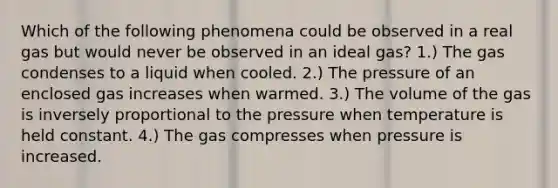 Which of the following phenomena could be observed in a real gas but would never be observed in an ideal gas? 1.) The gas condenses to a liquid when cooled. 2.) The pressure of an enclosed gas increases when warmed. 3.) The volume of the gas is inversely proportional to the pressure when temperature is held constant. 4.) The gas compresses when pressure is increased.