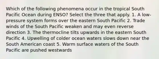 Which of the following phenomena occur in the tropical South Pacific Ocean during ENSO? Select the three that apply. 1. A low-pressure system forms over the eastern South Pacific 2. Trade winds of the South Pacific weaken and may even reverse direction 3. The thermocline tilts upwards in the eastern South Pacific 4. Upwelling of colder ocean waters slows down near the South American coast 5. Warm surface waters of the South Pacific are pushed westwards