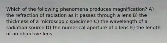 Which of the following phenomena produces magnification? A) the refraction of radiation as it passes through a lens B) the thickness of a microscopic specimen C) the wavelength of a radiation source D) the numerical aperture of a lens E) the length of an objective lens