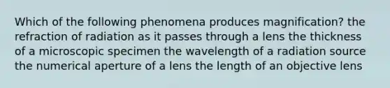 Which of the following phenomena produces magnification? the refraction of radiation as it passes through a lens the thickness of a microscopic specimen the wavelength of a radiation source the numerical aperture of a lens the length of an objective lens