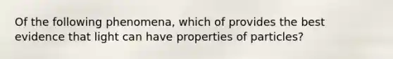 Of the following phenomena, which of provides the best evidence that light can have properties of particles?