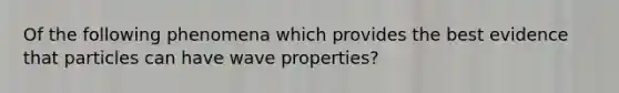 Of the following phenomena which provides the best evidence that particles can have wave properties?