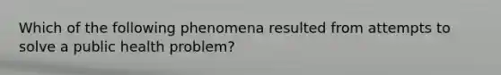 Which of the following phenomena resulted from attempts to solve a public health problem?