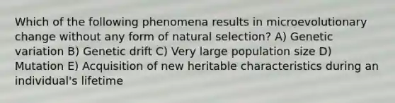 Which of the following phenomena results in microevolutionary change without any form of natural selection? A) Genetic variation B) Genetic drift C) Very large population size D) Mutation E) Acquisition of new heritable characteristics during an individual's lifetime