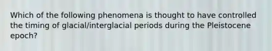 Which of the following phenomena is thought to have controlled the timing of glacial/interglacial periods during the Pleistocene epoch?