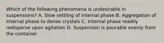 Which of the following phenomena is undesirable in suspensions? A. Slow settling of internal phase B. Aggregation of internal phase to dense crystals C. Internal phase readily redisperse upon agitation D. Suspension is pourable evenly from the container