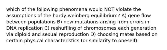 which of the following phenomena would NOT violate the assumptions of the hardy-weinberg equilibrium? A) gene flow between populations B) new mutations arising from errors in DNA replication C) reshuffling of chromosomes each generation via diploid and sexual reproduction D) choosing mates based on certain physical characteristics (or similarity to oneself)