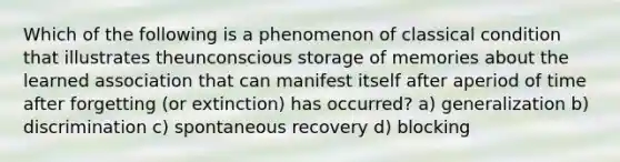 Which of the following is a phenomenon of classical condition that illustrates theunconscious storage of memories about the learned association that can manifest itself after aperiod of time after forgetting (or extinction) has occurred? a) generalization b) discrimination c) spontaneous recovery d) blocking