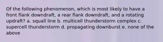 Of the following phenomenon, which is most likely to have a front flank downdraft, a rear flank downdraft, and a rotating updraft? a. squall line b. multicell thunderstorm complex c. supercell thunderstorm d. propagating downburst e. none of the above