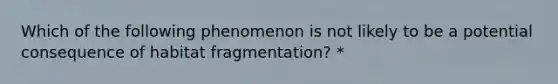 Which of the following phenomenon is not likely to be a potential consequence of habitat fragmentation? *