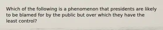 Which of the following is a phenomenon that presidents are likely to be blamed for by the public but over which they have the least control?