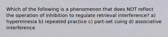 Which of the following is a phenomenon that does NOT reflect the operation of inhibition to regulate retrieval interference? a) hypermnesia b) repeated practice c) part-set cuing d) associative interference