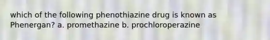 which of the following phenothiazine drug is known as Phenergan? a. promethazine b. prochloroperazine