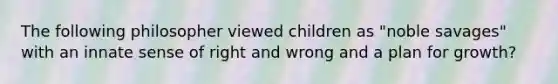 The following philosopher viewed children as "noble savages" with an innate sense of right and wrong and a plan for growth?