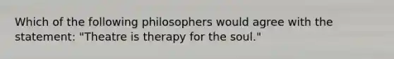 Which of the following philosophers would agree with the statement: "Theatre is therapy for the soul."