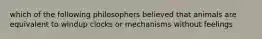 which of the following philosophers believed that animals are equivalent to windup clocks or mechanisms without feelings