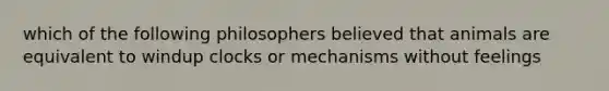 which of the following philosophers believed that animals are equivalent to windup clocks or mechanisms without feelings