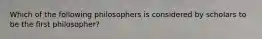 Which of the following philosophers is considered by scholars to be the first philosopher?