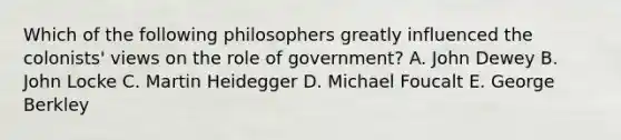 Which of the following philosophers greatly influenced the colonists' views on the role of government? A. John Dewey B. John Locke C. Martin Heidegger D. Michael Foucalt E. George Berkley