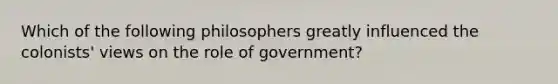 Which of the following philosophers greatly influenced the colonists' views on the role of government?