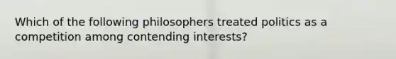 Which of the following philosophers treated politics as a competition among contending interests?