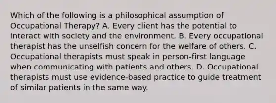 Which of the following is a philosophical assumption of Occupational Therapy? A. Every client has the potential to interact with society and the environment. B. Every occupational therapist has the unselfish concern for the welfare of others. C. Occupational therapists must speak in person-first language when communicating with patients and others. D. Occupational therapists must use evidence-based practice to guide treatment of similar patients in the same way.