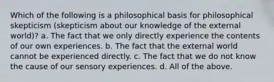 Which of the following is a philosophical basis for philosophical skepticism (skepticism about our knowledge of the external world)? a. The fact that we only directly experience the contents of our own experiences. b. The fact that the external world cannot be experienced directly. c. The fact that we do not know the cause of our sensory experiences. d. All of the above.