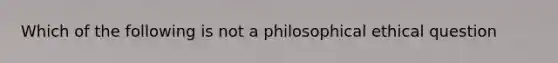 Which of the following is not a philosophical ethical question