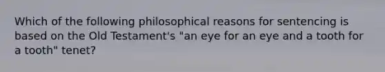 Which of the following philosophical reasons for sentencing is based on the Old Testament's "an eye for an eye and a tooth for a tooth" tenet?