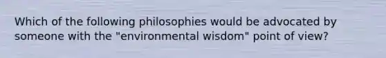 Which of the following philosophies would be advocated by someone with the "environmental wisdom" point of view?