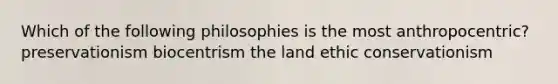 Which of the following philosophies is the most anthropocentric? preservationism biocentrism the land ethic conservationism