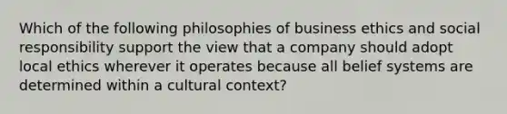 Which of the following philosophies of business ethics and social responsibility support the view that a company should adopt local ethics wherever it operates because all belief systems are determined within a cultural​ context?