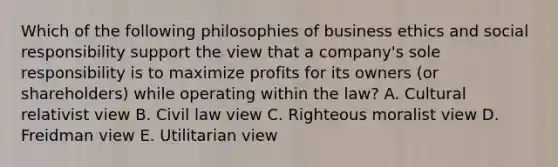 Which of the following philosophies of business ethics and social responsibility support the view that a​ company's sole responsibility is to maximize profits for its owners​ (or shareholders) while operating within the​ law? A. Cultural relativist view B. Civil law view C. Righteous moralist view D. Freidman view E. Utilitarian view