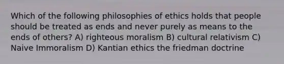 Which of the following philosophies of ethics holds that people should be treated as ends and never purely as means to the ends of others? A) righteous moralism B) cultural relativism C) Naive Immoralism D) Kantian ethics the friedman doctrine