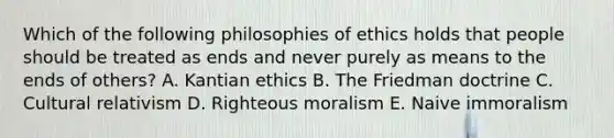 Which of the following philosophies of ethics holds that people should be treated as ends and never purely as means to the ends of others? A. Kantian ethics B. The Friedman doctrine C. Cultural relativism D. Righteous moralism E. Naive immoralism