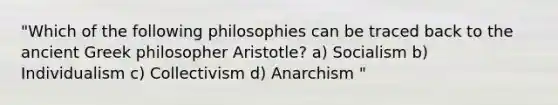 "Which of the following philosophies can be traced back to the ancient Greek philosopher Aristotle? a) Socialism b) Individualism c) Collectivism d) Anarchism "