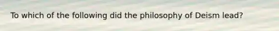 To which of the following did the philosophy of Deism lead?