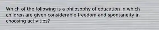 Which of the following is a philosophy of education in which children are given considerable freedom and spontaneity in choosing activities?