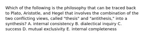 Which of the following is the philosophy that can be traced back to​ Plato, Aristotle, and Hegel that involves the combination of the two conflicting​ views, called​ "thesis" and​ "antithesis," into a​ synthesis? A. internal consistency B. dialectical inquiry C. success D. mutual exclusivity E. internal completeness