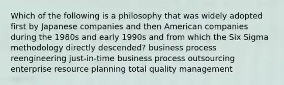 Which of the following is a philosophy that was widely adopted first by Japanese companies and then American companies during the 1980s and early 1990s and from which the Six Sigma methodology directly descended? business process reengineering just-in-time business process outsourcing enterprise resource planning total quality management