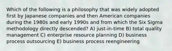 Which of the following is a philosophy that was widely adopted first by Japanese companies and then American companies during the 1980s and early 1990s and from which the Six Sigma methodology directly descended? A) just-in-time B) total quality management C) enterprise resource planning D) business process outsourcing E) business process reengineering