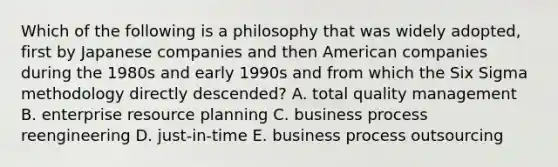 Which of the following is a philosophy that was widely adopted, first by Japanese companies and then American companies during the 1980s and early 1990s and from which the Six Sigma methodology directly descended? A. total quality management B. enterprise resource planning C. business process reengineering D. just-in-time E. business process outsourcing