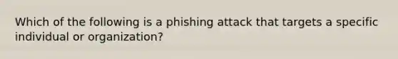 Which of the following is a phishing attack that targets a specific individual or organization?