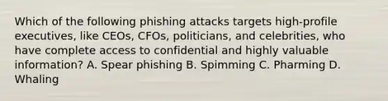 Which of the following phishing attacks targets high-profile executives, like CEOs, CFOs, politicians, and celebrities, who have complete access to confidential and highly valuable information? A. Spear phishing B. Spimming C. Pharming D. Whaling