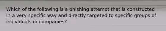 Which of the following is a phishing attempt that is constructed in a very specific way and directly targeted to specific groups of individuals or companies?