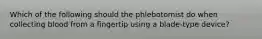 Which of the following should the phlebotomist do when collecting blood from a fingertip using a blade-type device?