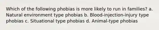 Which of the following phobias is more likely to run in families? a. Natural environment type phobias b. Blood-injection-injury type phobias c. Situational type phobias d. Animal-type phobias